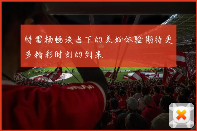 特雷杨畅谈当下的美好体验期待更多精彩时刻的到来