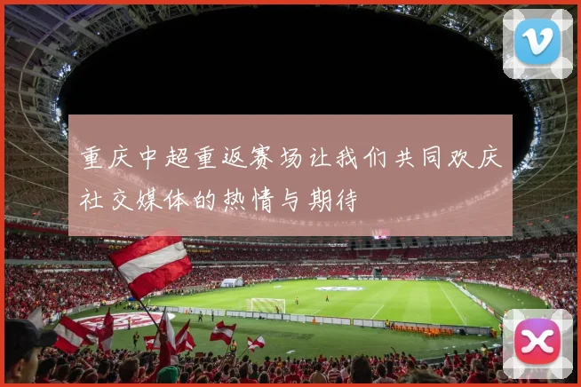 重庆中超重返赛场让我们共同欢庆社交媒体的热情与期待