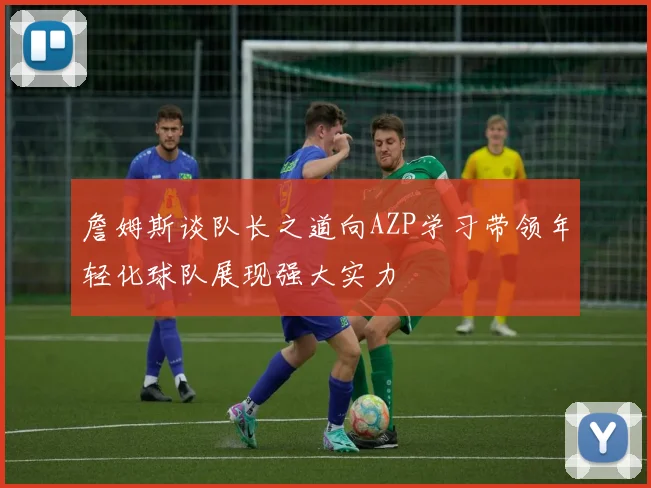 詹姆斯谈队长之道向AZP学习带领年轻化球队展现强大实力