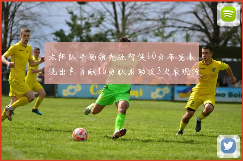 太阳队半场领先独行侠10分布克表现出色贡献16分狄龙助攻3次表现抢眼