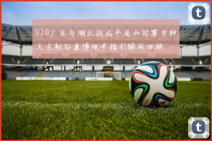 U20广东与湖北战成平局加时赛中钟文点射孙康博绝平精彩瞬间回顾