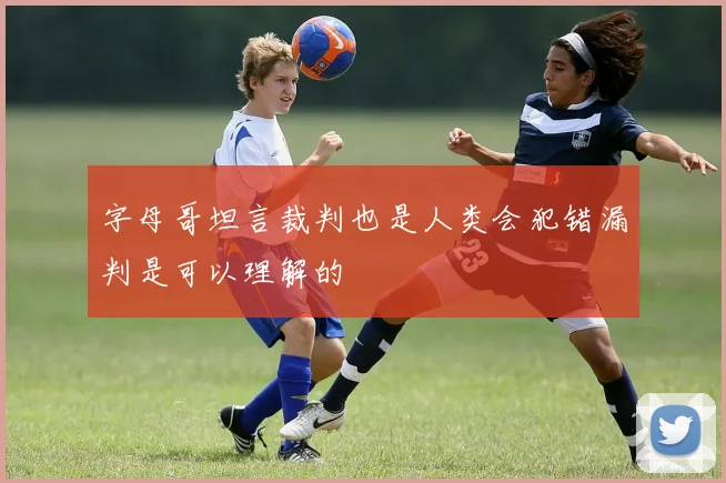 字母哥坦言裁判也是人类会犯错漏判是可以理解的