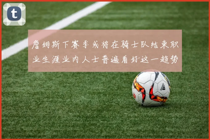 詹姆斯下赛季或将在骑士队结束职业生涯业内人士普遍看好这一趋势