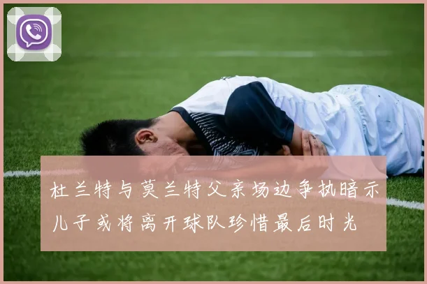 杜兰特与莫兰特父亲场边争执暗示儿子或将离开球队珍惜最后时光