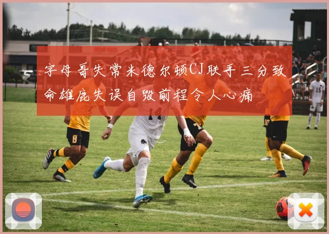 字母哥失常米德尔顿CJ联手三分致命雄鹿失误自毁前程令人心痛
