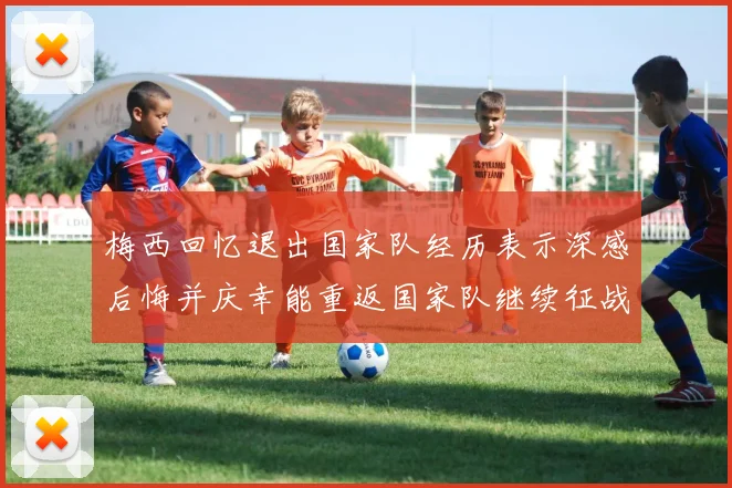 梅西回忆退出国家队经历表示深感后悔并庆幸能重返国家队继续征战