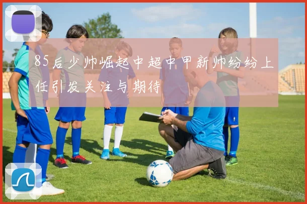 85后少帅崛起中超中甲新帅纷纷上任引发关注与期待