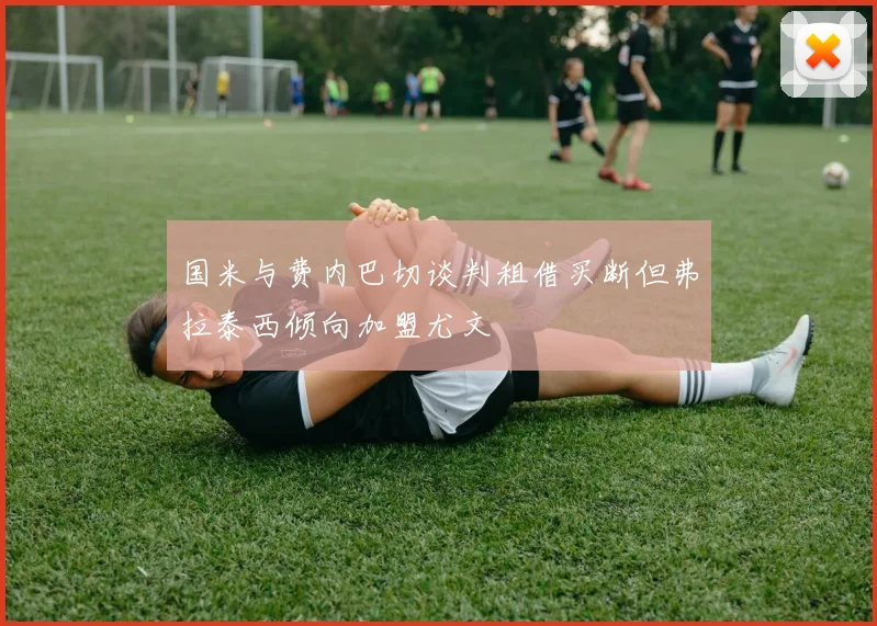 国米与费内巴切谈判租借买断但弗拉泰西倾向加盟尤文