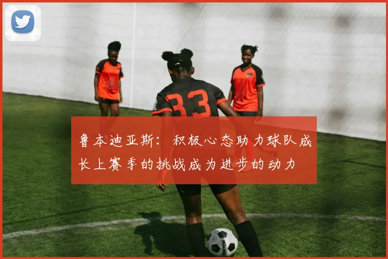 鲁本迪亚斯：积极心态助力球队成长上赛季的挑战成为进步的动力