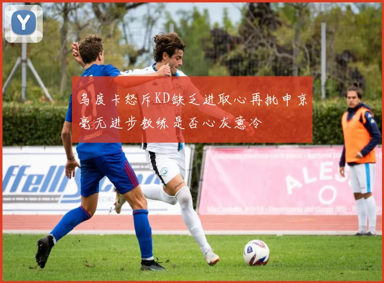 乌度卡怒斥KD缺乏进取心再批申京毫无进步教练是否心灰意冷