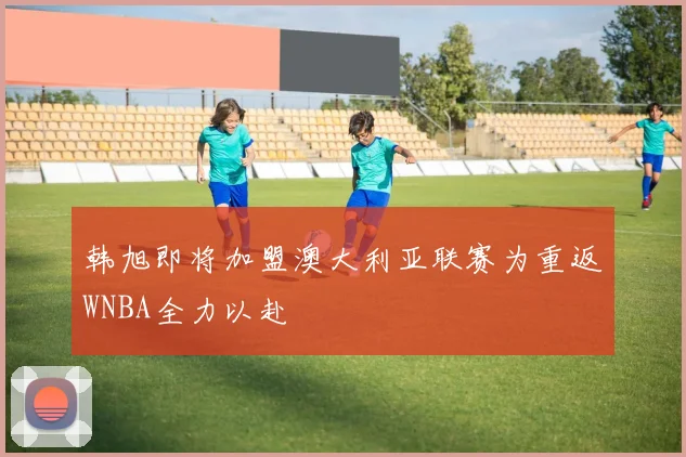 韩旭即将加盟澳大利亚联赛为重返WNBA全力以赴