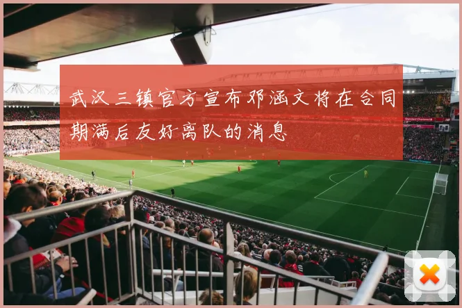 武汉三镇官方宣布邓涵文将在合同期满后友好离队的消息