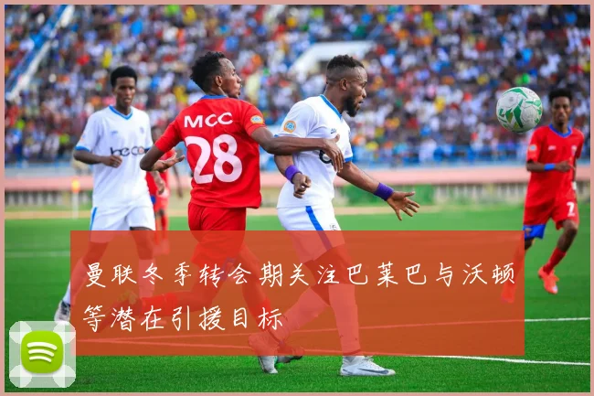曼联冬季转会期关注巴莱巴与沃顿等潜在引援目标