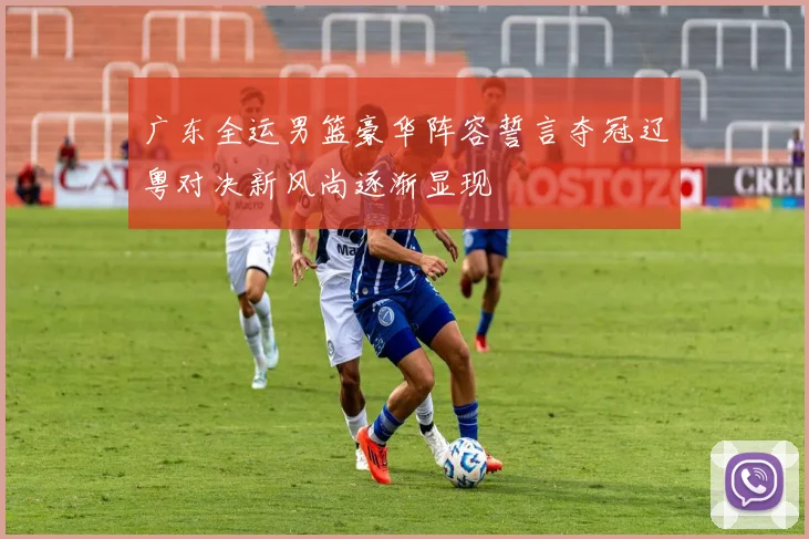 广东全运男篮豪华阵容誓言夺冠辽粤对决新风尚逐渐显现