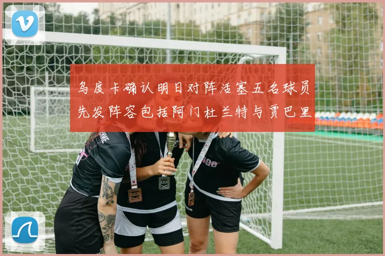 乌度卡确认明日对阵活塞五名球员先发阵容包括阿门杜兰特与贾巴里申京亚当斯