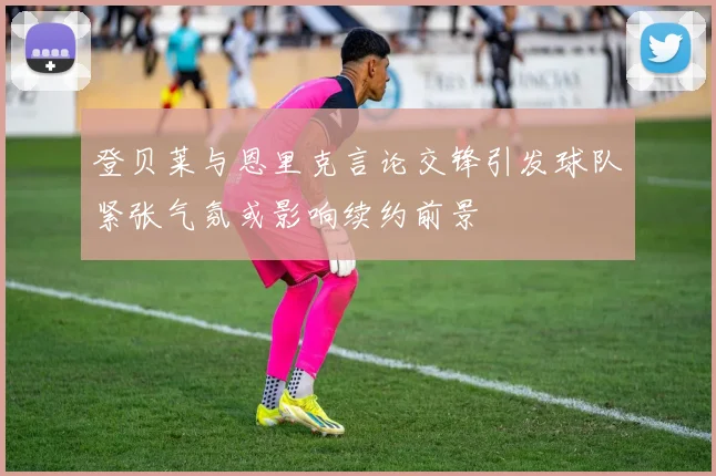 登贝莱与恩里克言论交锋引发球队紧张气氛或影响续约前景