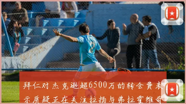 拜仁对杰克逊超6500万的转会费表示质疑正在关注拉扬与弗拉霍维奇