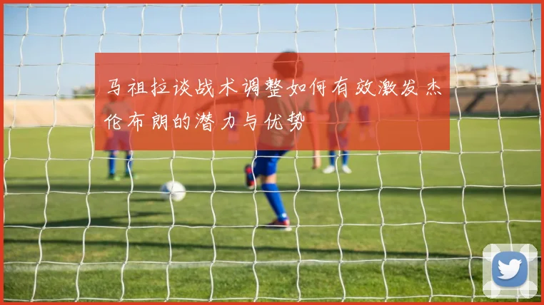 马祖拉谈战术调整如何有效激发杰伦布朗的潜力与优势