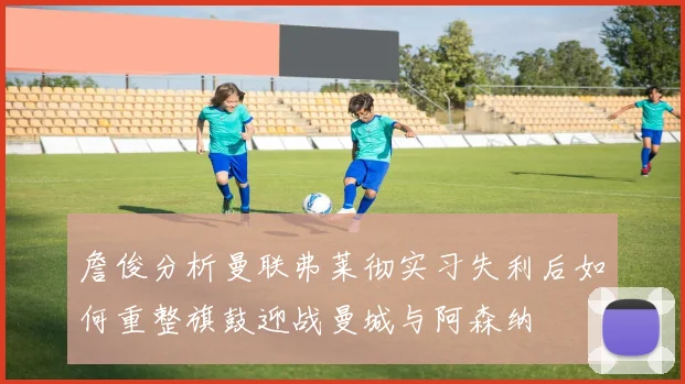 詹俊分析曼联弗莱彻实习失利后如何重整旗鼓迎战曼城与阿森纳
