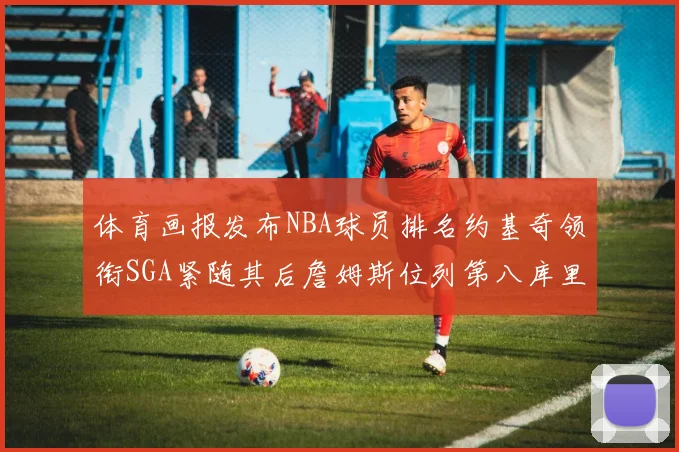 体育画报发布NBA球员排名约基奇领衔SGA紧随其后詹姆斯位列第八库里与杜兰特未入榜