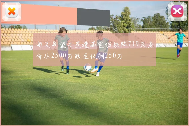 都灵希望之星遭遇重伤缺阵719天身价从2500万跌至仅剩250万