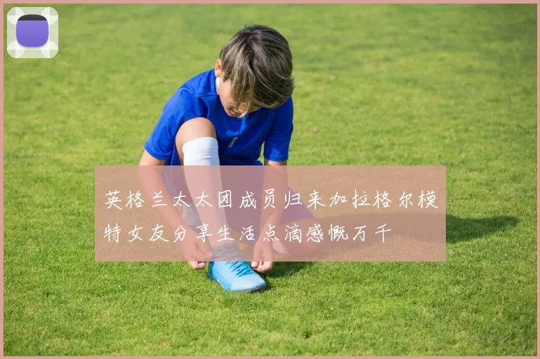 英格兰太太团成员归来加拉格尔模特女友分享生活点滴感慨万千