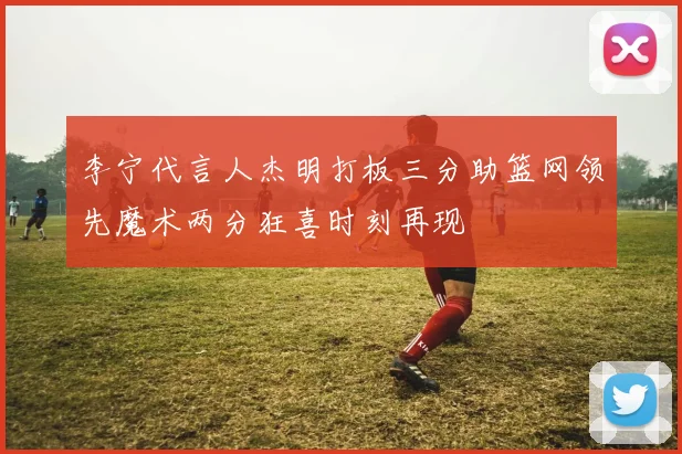 李宁代言人杰明打板三分助篮网领先魔术两分狂喜时刻再现