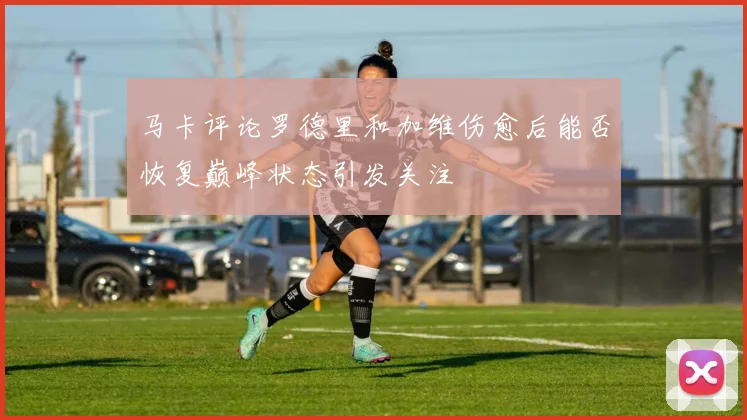 马卡评论罗德里和加维伤愈后能否恢复巅峰状态引发关注
