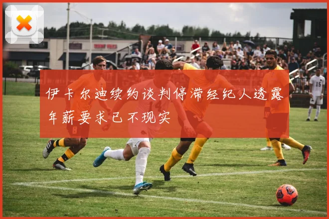 伊卡尔迪续约谈判停滞经纪人透露年薪要求已不现实