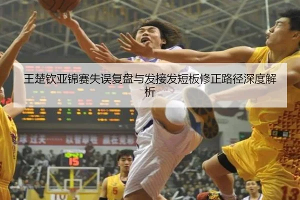 王楚钦亚锦赛失误复盘与发接发短板修正路径深度解析